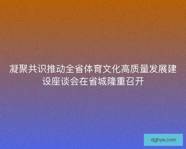 凝聚共识推动全省体育文化高质量发展建设座谈会在省城隆重召开