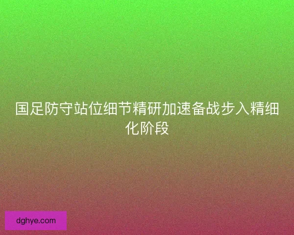 国足防守站位细节精研加速备战步入精细化阶段