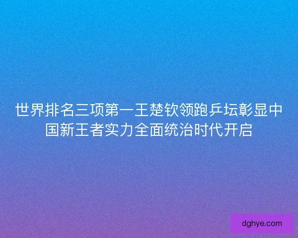 世界排名三项第一王楚钦领跑乒坛彰显中国新王者实力全面统治时代开启