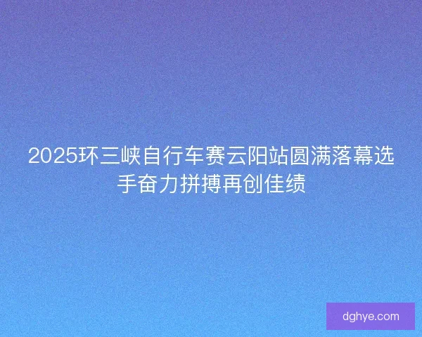 2025环三峡自行车赛云阳站圆满落幕选手奋力拼搏再创佳绩