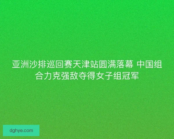 亚洲沙排巡回赛天津站圆满落幕 中国组合力克强敌夺得女子组冠军